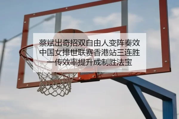 蔡斌出奇招双自由人变阵奏效 中国女排世联赛香港站三连胜 一传效率提升成制胜法宝
